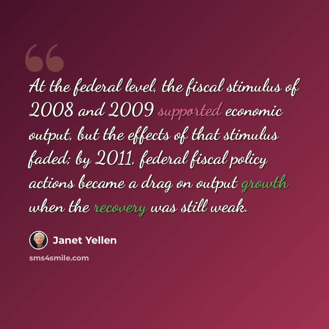 “At the federal level, the fiscal stimulus of 2008 and 2009 supported economic output, but the effects of that stimulus faded; by 2011, federal fiscal policy actions became a drag on output growth when the recovery was still weak.” quote by Janet Yellen