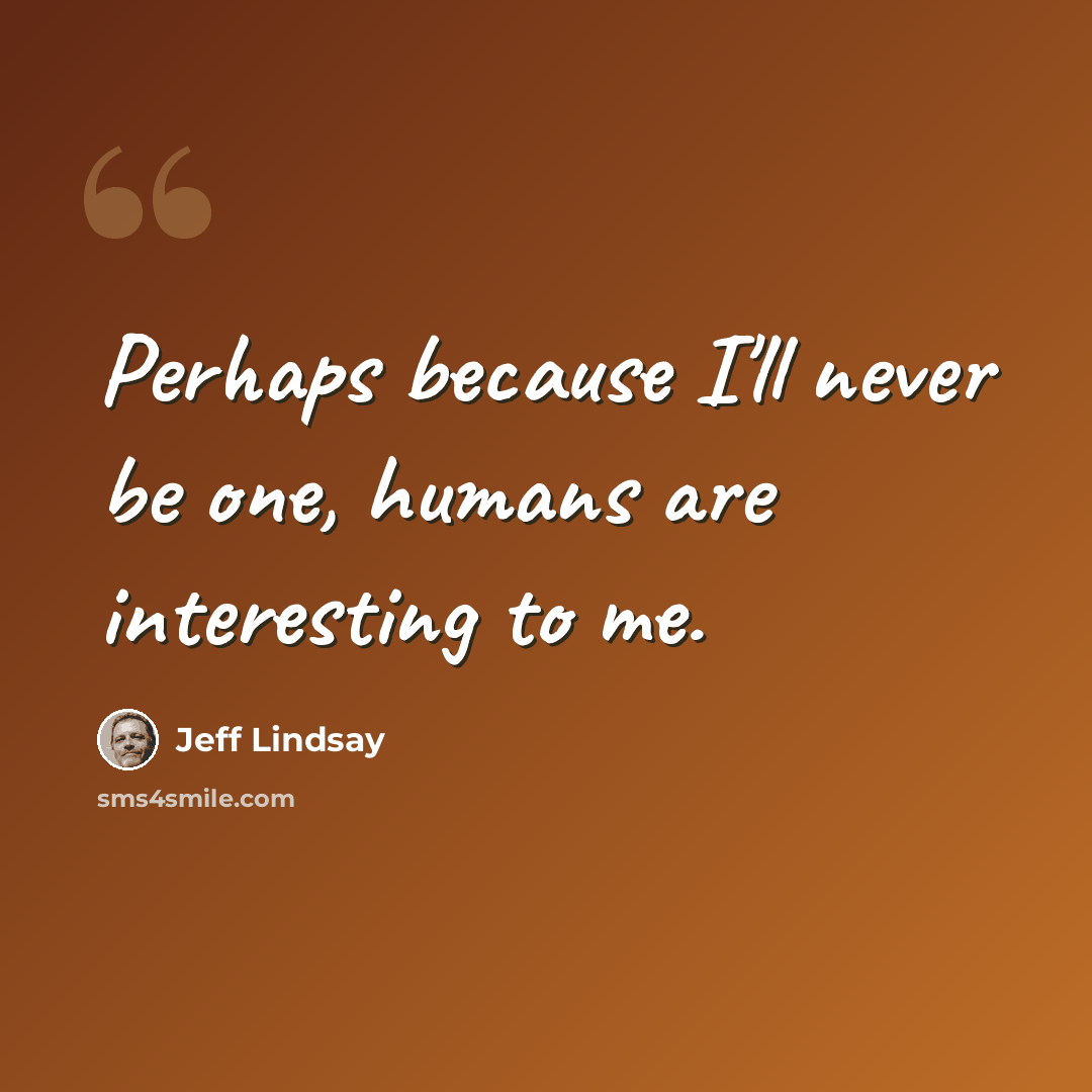 “Perhaps because I'll never be one, humans are interesting to me.” quote by Jeff Lindsay