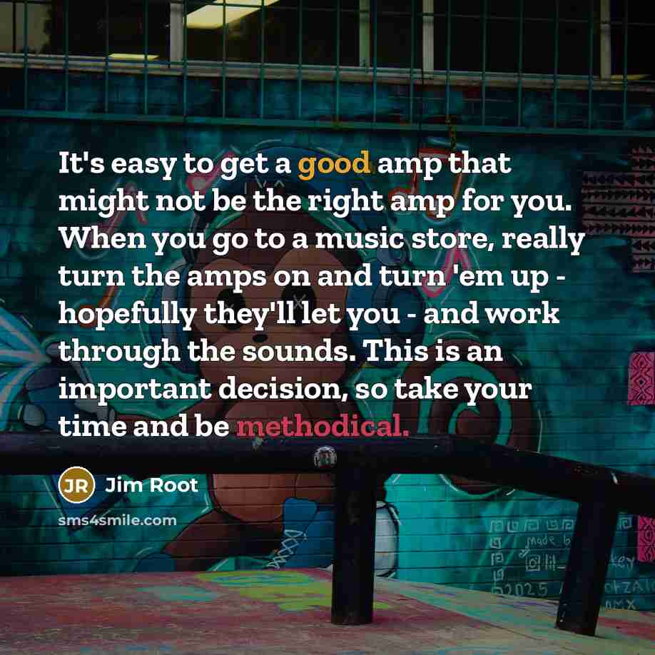 “It's easy to get a good amp that might not be the right amp for you. When you go to a music store, really turn the amps on and turn 'em up - hopefully they'll let you - and work through the sounds. This is an important decision, so take your time and be methodical.” quote by Jim Root