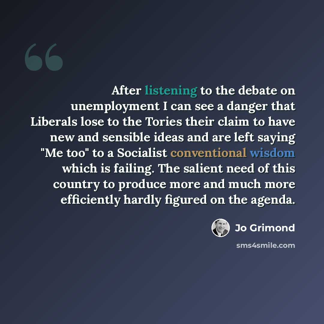 “After listening to the debate on unemployment I can see a danger that Liberals lose to the Tories their claim to have new and sensible ideas and are left saying "Me too" to a Socialist conventional wisdom which is failing. The salient need of this country to produce more and much more efficiently…” quote by Jo Grimond