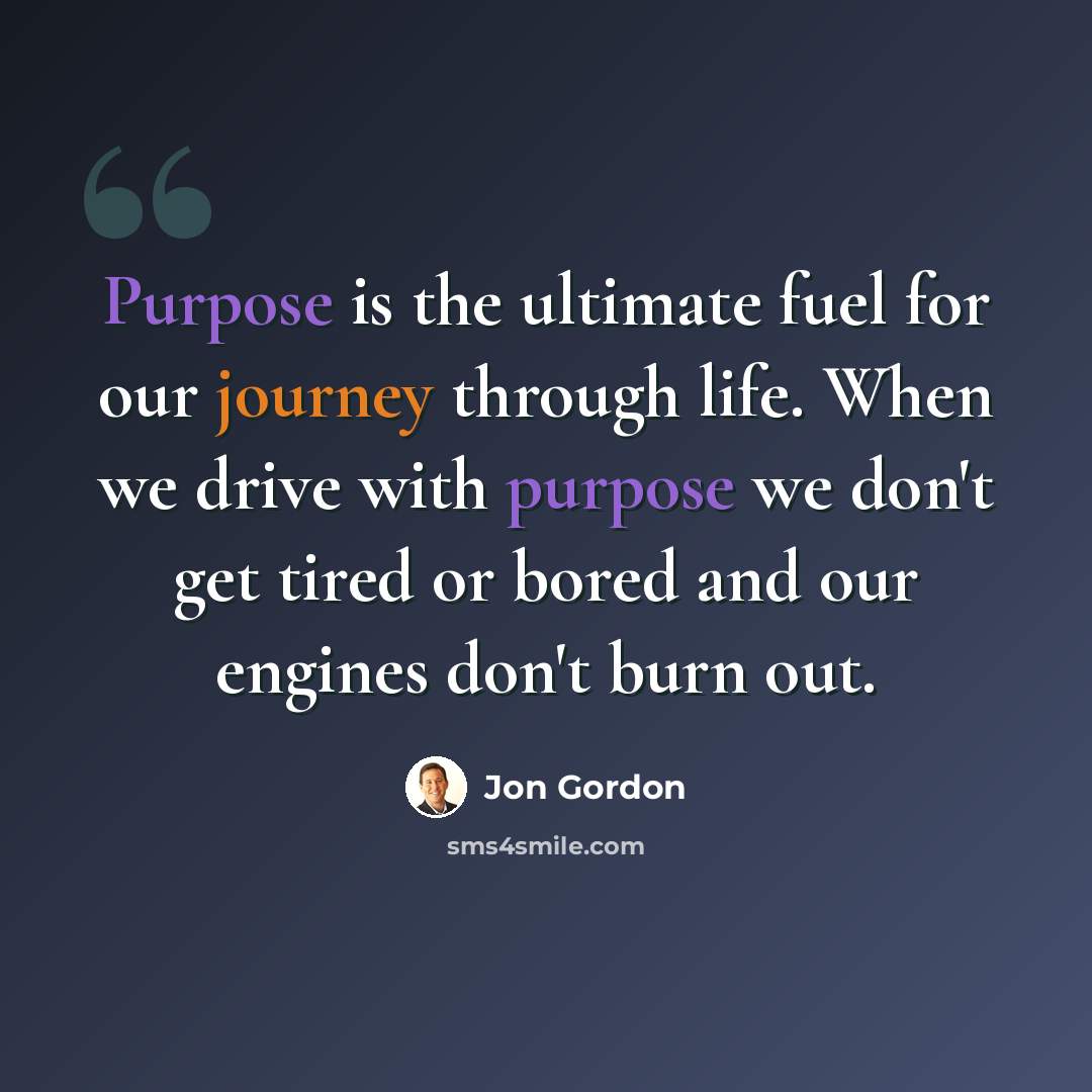 “Purpose is the ultimate fuel for our journey through life. When we drive with purpose we don't get tired or bored and our engines don't burn out.” quote by Jon Gordon
