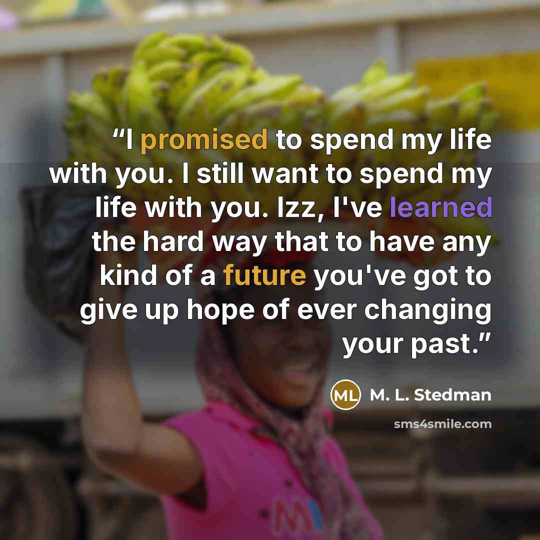 “I promised to spend my life with you. I still want to spend my life with you. Izz, I've learned the hard way that to have any kind of a future you've got to give up hope of ever changing your past.” quote by M. L. Stedman