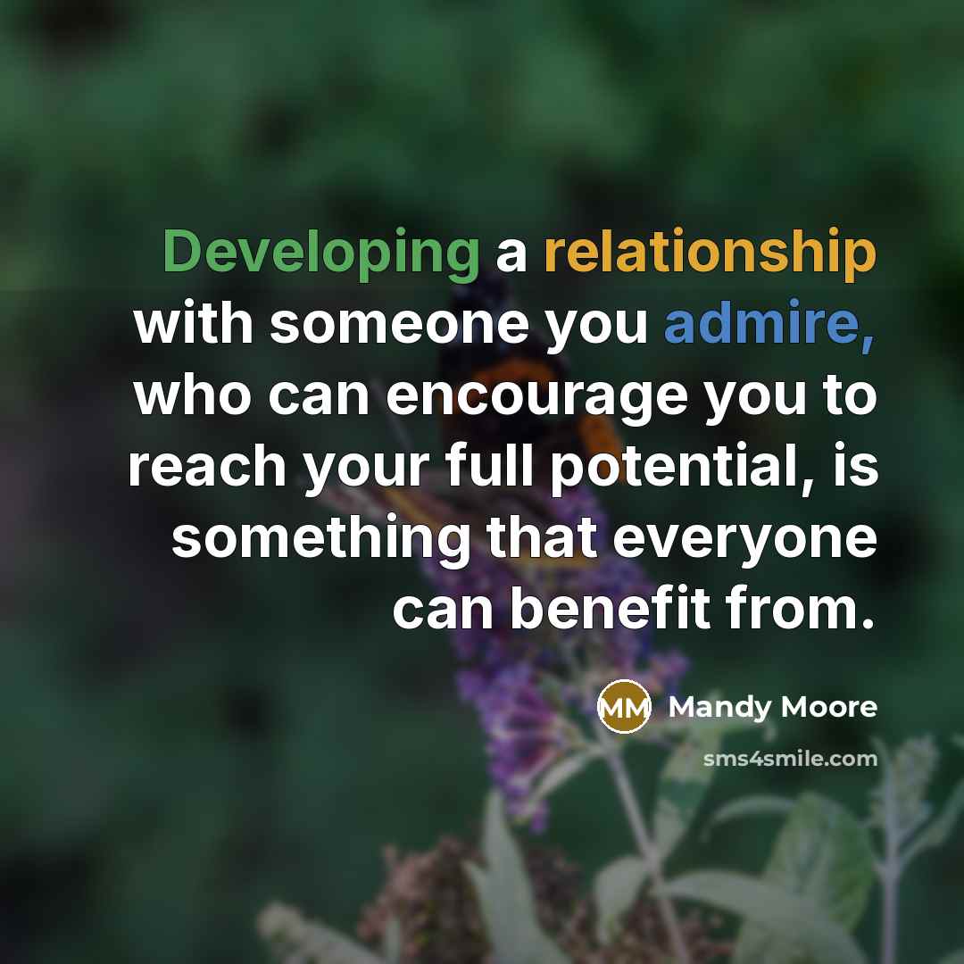 “Developing a relationship with someone you admire, who can encourage you to reach your full potential, is something that everyone can benefit from.” quote by Mandy Moore