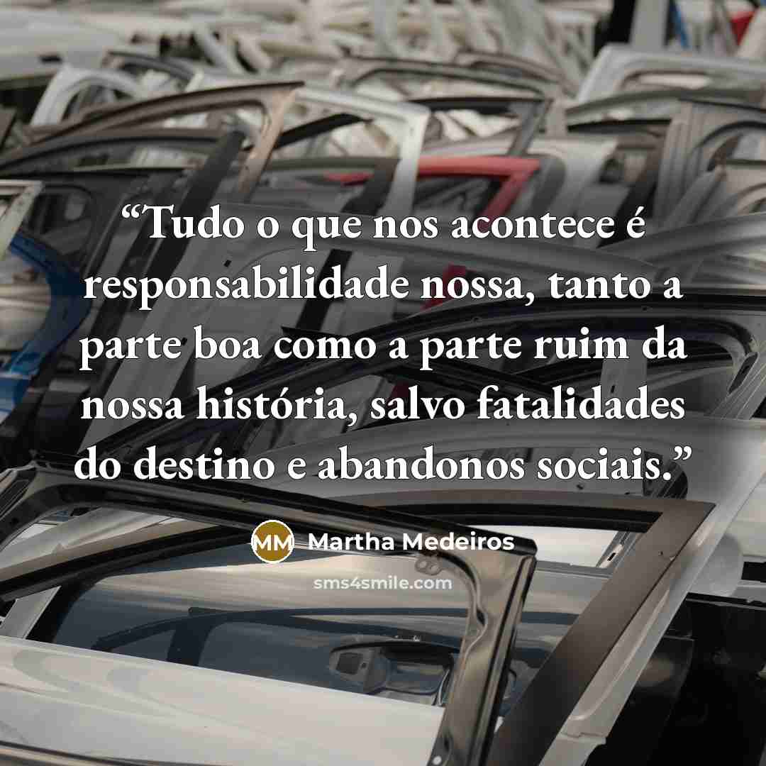 “Tudo o que nos acontece é responsabilidade nossa, tanto a parte boa como a parte ruim da nossa história, salvo fatalidades do destino e abandonos sociais.” quote by Martha Medeiros