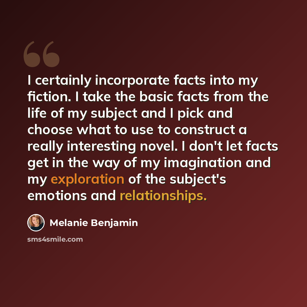 “I certainly incorporate facts into my fiction. I take the basic facts from the life of my subject and I pick and choose what to use to construct a really interesting novel. I don't let facts get in the way of my imagination and my exploration of the subject's emotions and relationships.” quote by Melanie Benjamin