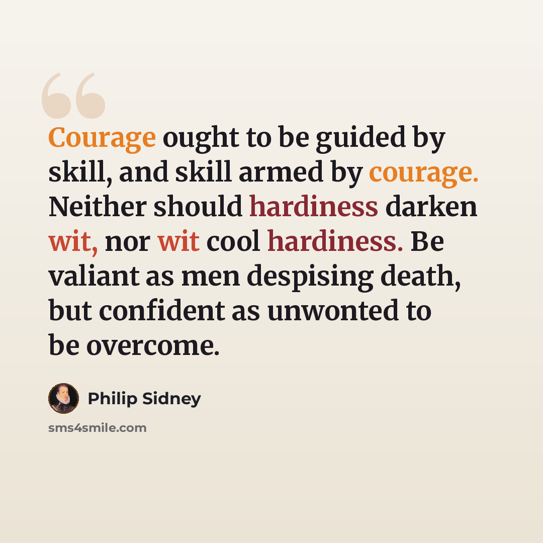 “Courage ought to be guided by skill, and skill armed by courage. Neither should hardiness darken wit, nor wit cool hardiness. Be valiant as men despising death, but confident as unwonted to be overcome.” quote by Philip Sidney