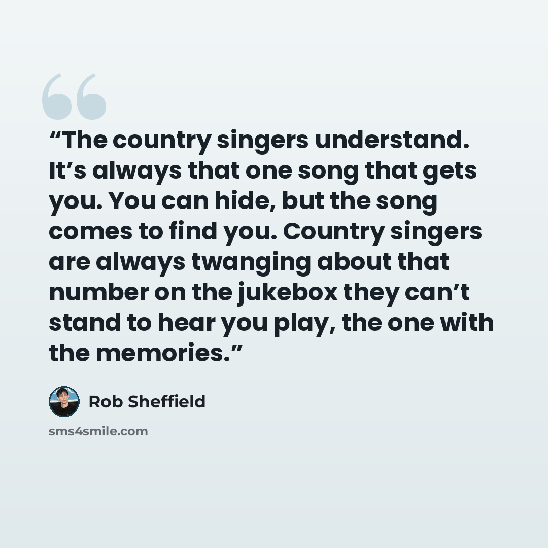 “The country singers understand. It’s always that one song that gets you. You can hide, but the song comes to find you. Country singers are always twanging about that number on the jukebox they can’t stand to hear you play, the one with the memories.” quote by Rob Sheffield