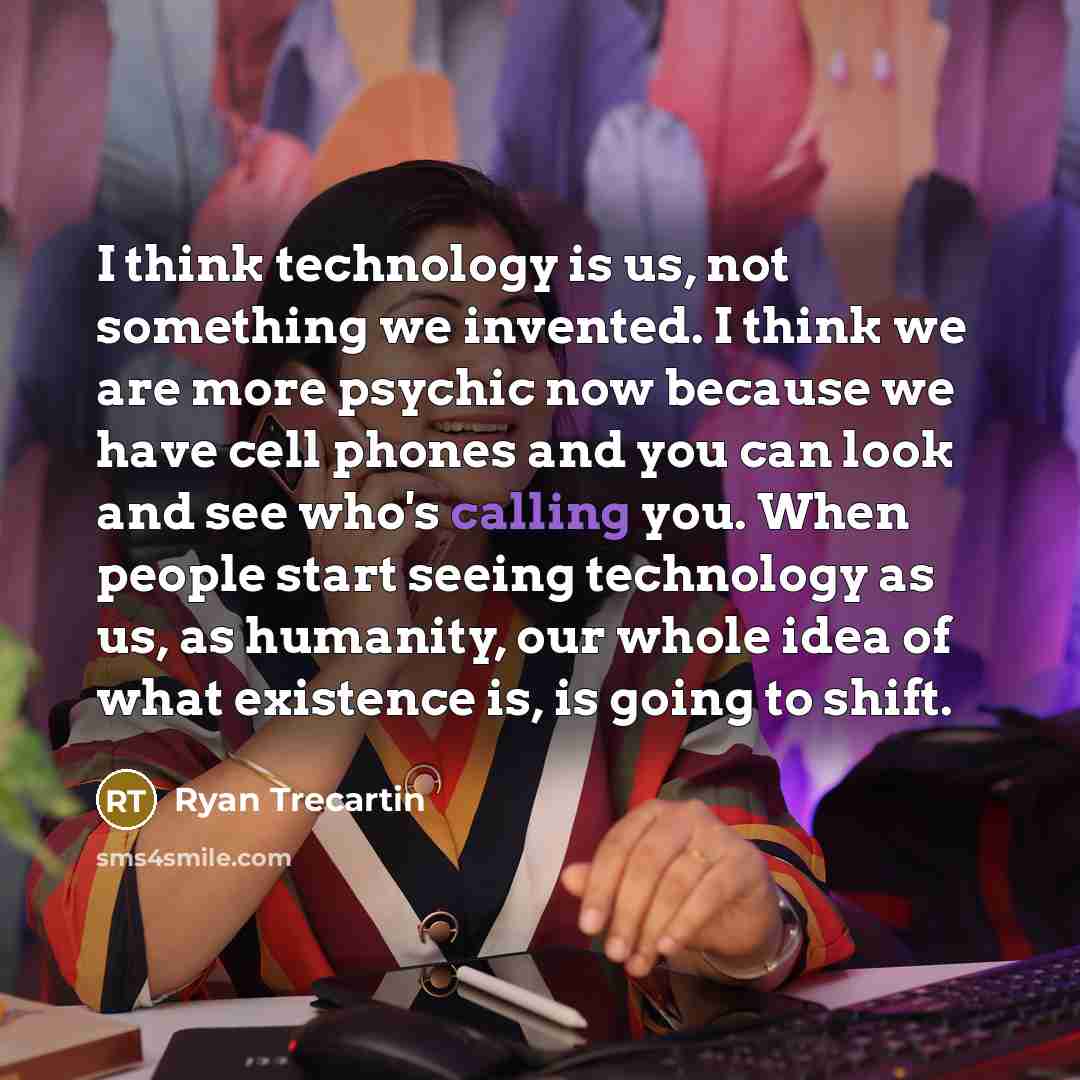 “I think technology is us, not something we invented. I think we are more psychic now because we have cell phones and you can look and see who's calling you. When people start seeing technology as us, as humanity, our whole idea of what existence is, is going to shift.” quote by Ryan Trecartin