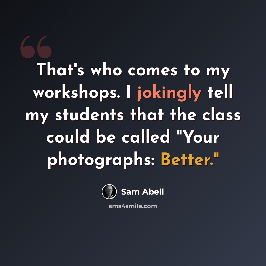 “That's who comes to my workshops. I jokingly tell my students that the class could be called "Your photographs: Better."” quote by Sam Abell
