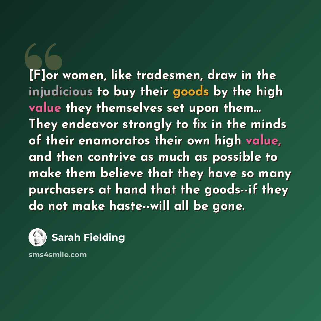 “[F]or women, like tradesmen, draw in the injudicious to buy their goods by the high value they themselves set upon them… They endeavor strongly to fix in the minds of their enamoratos their own high value, and then contrive as much as possible to make them believe that they have so many purchasers…” quote by Sarah Fielding