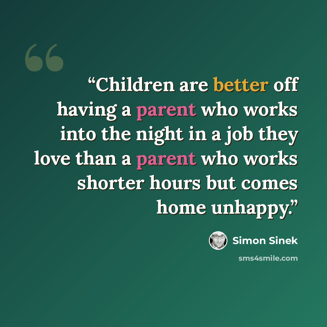“Children are better off having a parent who works into the night in a job they love than a parent who works shorter hours but comes home unhappy.” quote by Simon Sinek
