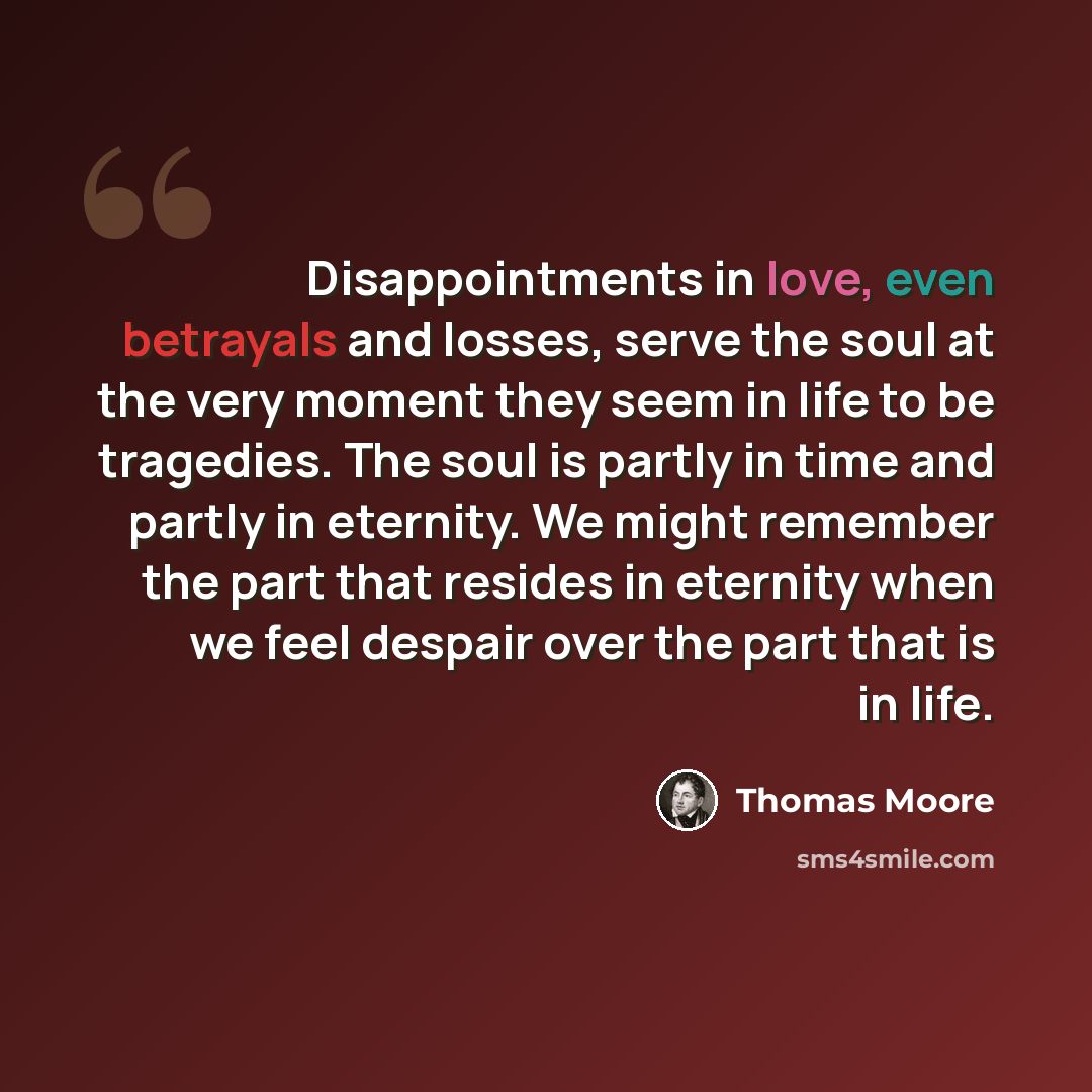“Disappointments in love, even betrayals and losses, serve the soul at the very moment they seem in life to be tragedies. The soul is partly in time and partly in eternity. We might remember the part that resides in eternity when we feel despair over the part that is in life.” quote by Thomas Moore