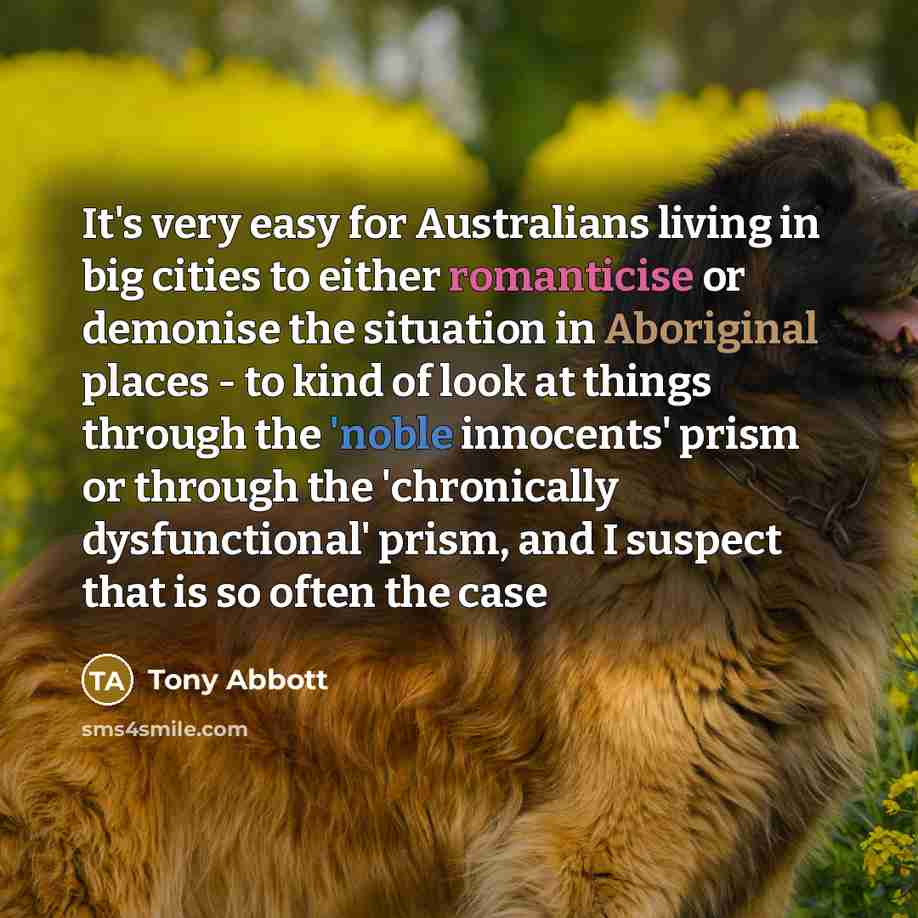 “It's very easy for Australians living in big cities to either romanticise or demonise the situation in Aboriginal places - to kind of look at things through the 'noble innocents' prism or through the 'chronically dysfunctional' prism, and I suspect that is so often the case” quote by Tony Abbott