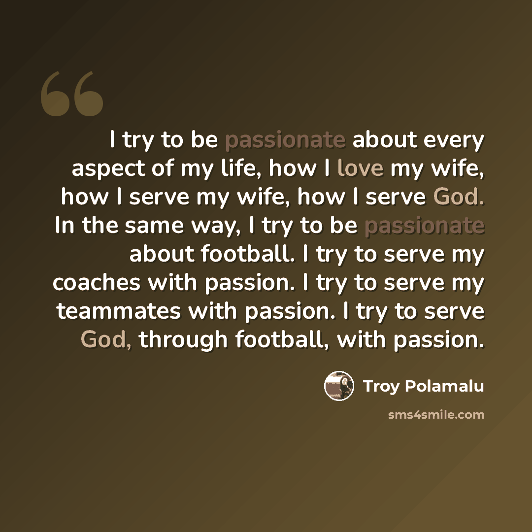 “I try to be passionate about every aspect of my life, how I love my wife, how I serve my wife, how I serve God. In the same way, I try to be passionate about football. I try to serve my coaches with passion. I try to serve my teammates with passion. I try to serve God, through football, with…” quote by Troy Polamalu
