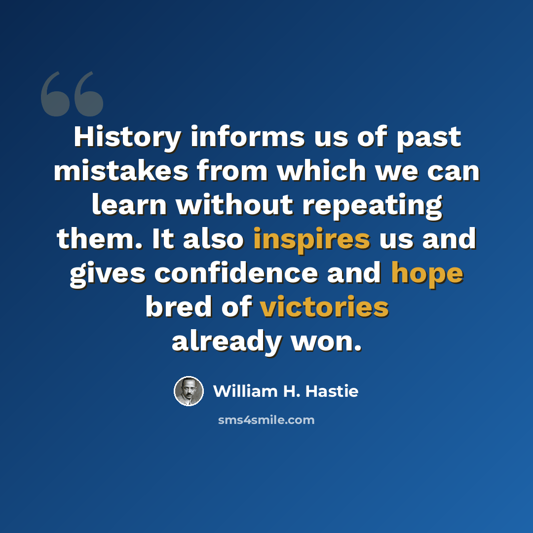 “History informs us of past mistakes from which we can learn without repeating them. It also inspires us and gives confidence and hope bred of victories already won.” quote by William H. Hastie