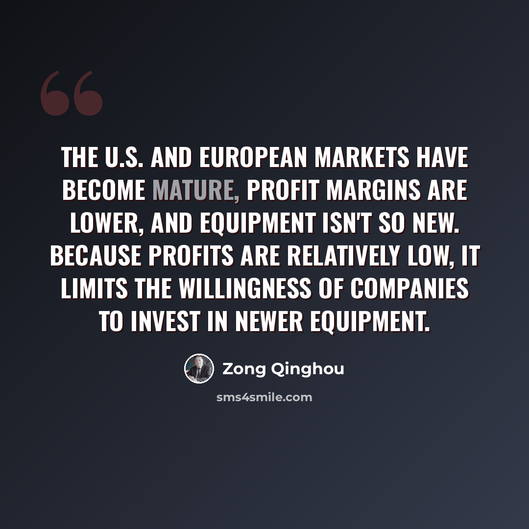 “The U.S. and European markets have become mature, profit margins are lower, and equipment isn't so new. Because profits are relatively low, it limits the willingness of companies to invest in newer equipment.” quote by Zong Qinghou