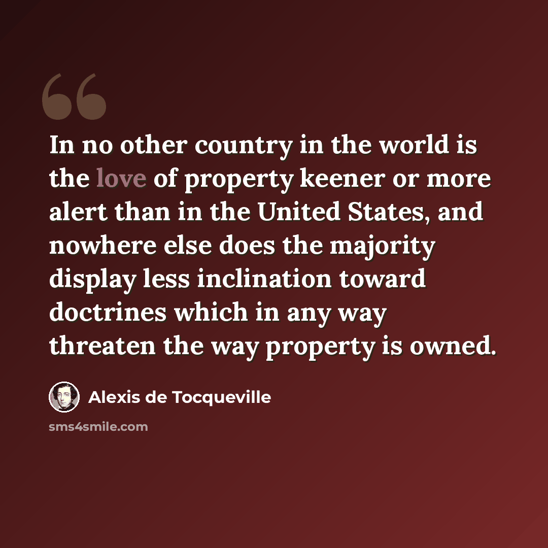 “In no other country in the world is the love of property keener or more alert than in the United States, and nowhere else does the majority display less inclination toward doctrines which in any way threaten the way property is owned.” quote by Alexis de Tocqueville