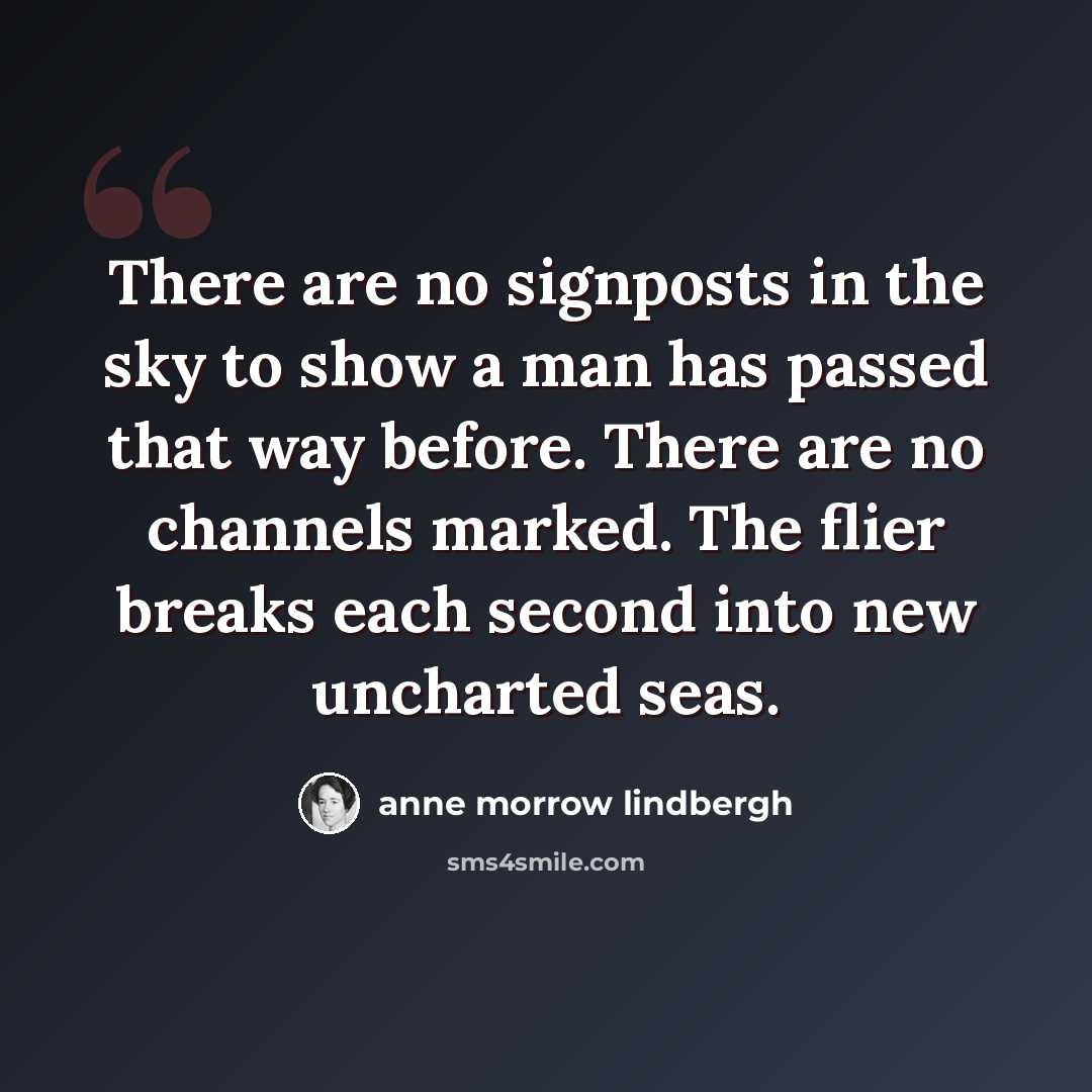 “There are no signposts in the sky to show a man has passed that way before. There are no channels marked. The flier breaks each second into new uncharted seas.” quote by Anne Morrow Lindbergh
