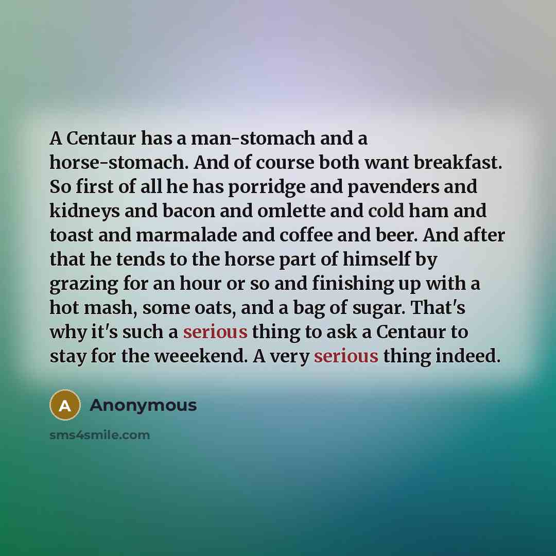 “A Centaur has a man-stomach and a horse-stomach. And of course both want breakfast. So first of all he has porridge and pavenders and kidneys and bacon and omlette and cold ham and toast and marmalade and coffee and beer. And after that he tends to the horse part of himself by grazing for an hour…” quote by Anonymous