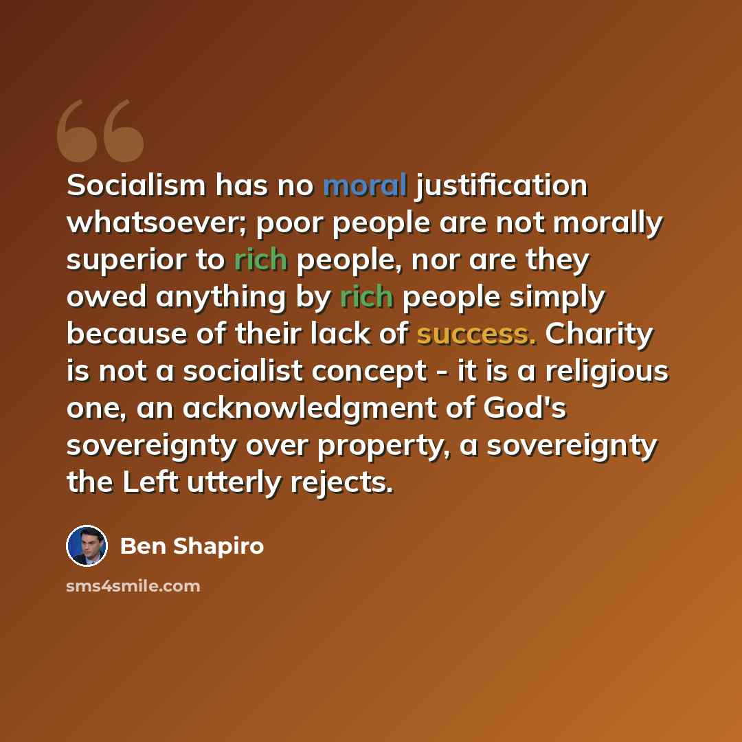 “Socialism has no moral justification whatsoever; poor people are not morally superior to rich people, nor are they owed anything by rich people simply because of their lack of success. Charity is not a socialist concept - it is a religious one, an acknowledgment of God's sovereignty over property…” quote by Ben Shapiro