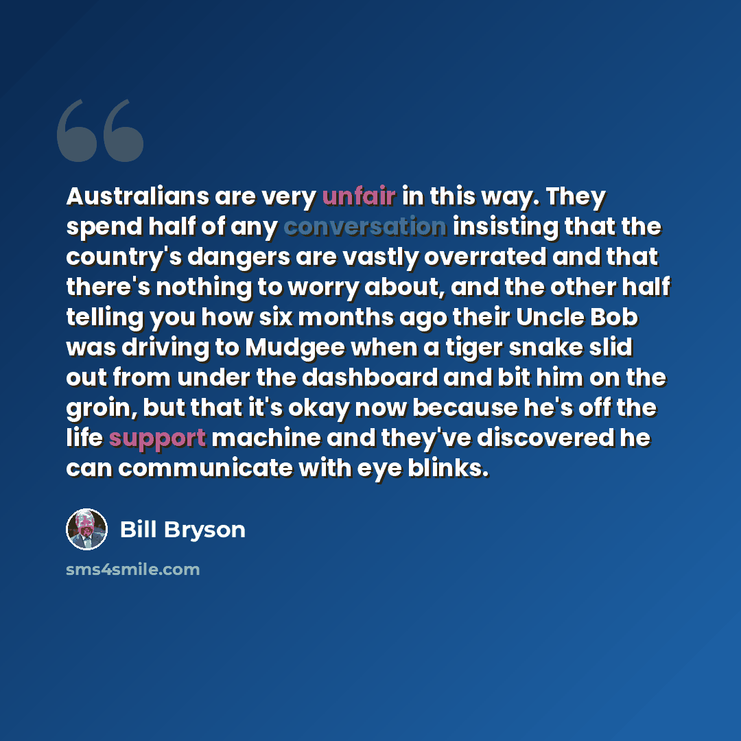 “Australians are very unfair in this way. They spend half of any conversation insisting that the country's dangers are vastly overrated and that there's nothing to worry about, and the other half telling you how six months ago their Uncle Bob was driving to Mudgee when a tiger snake slid out from…” quote by Bill Bryson