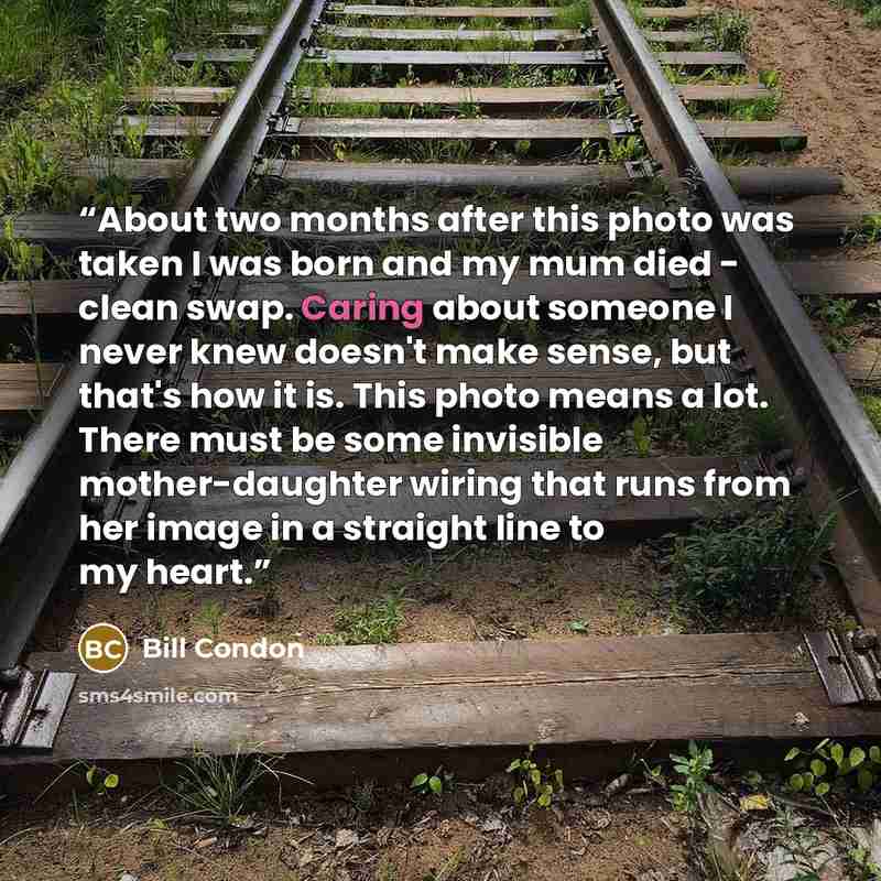 “About two months after this photo was taken I was born and my mum died - clean swap. Caring about someone I never knew doesn't make sense, but that's how it is. This photo means a lot. There must be some invisible mother-daughter wiring that runs from her image in a straight line to my heart.” quote by Bill Condon