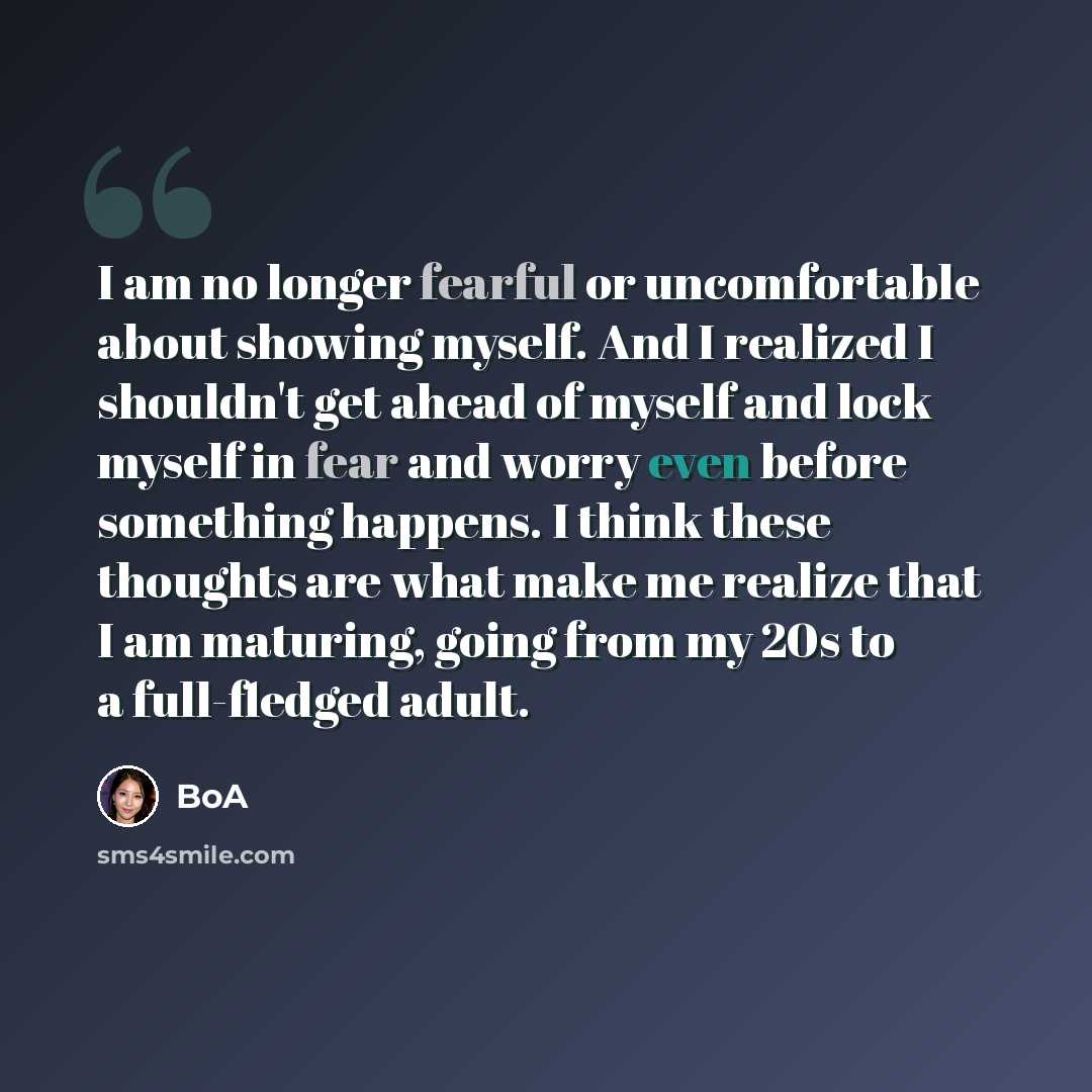 “I am no longer fearful or uncomfortable about showing myself. And I realized I shouldn't get ahead of myself and lock myself in fear and worry even before something happens. I think these thoughts are what make me realize that I am maturing, going from my 20s to a full-fledged adult.” quote by BoA