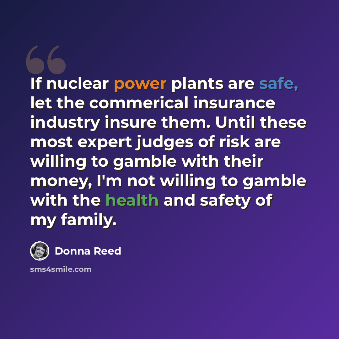 “If nuclear power plants are safe, let the commerical insurance industry insure them. Until these most expert judges of risk are willing to gamble with their money, I'm not willing to gamble with the health and safety of my family.” quote by Donna Reed