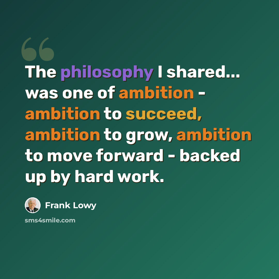 “The philosophy I shared... was one of ambition - ambition to succeed, ambition to grow, ambition to move forward - backed up by hard work.” quote by Frank Lowy