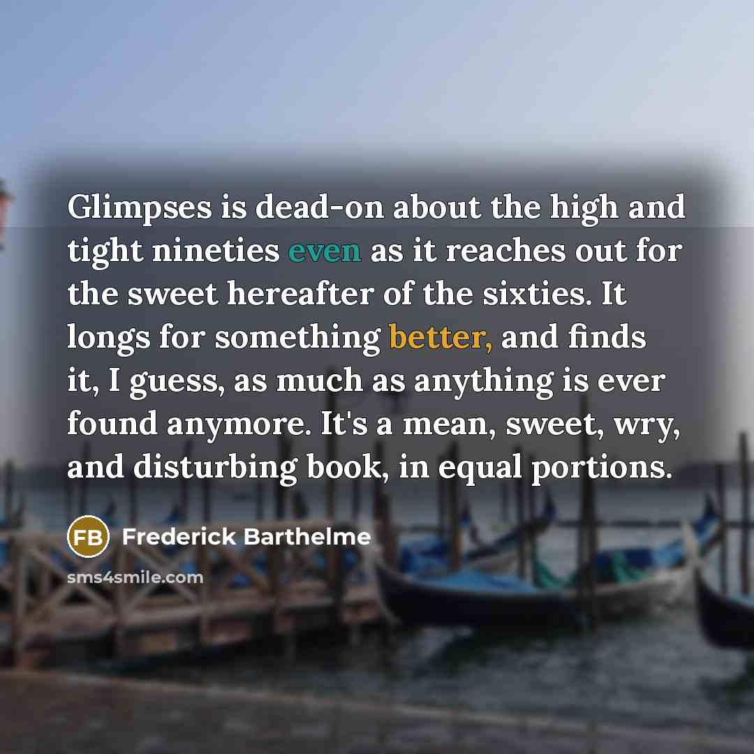 “Glimpses is dead-on about the high and tight nineties even as it reaches out for the sweet hereafter of the sixties. It longs for something better, and finds it, I guess, as much as anything is ever found anymore. It's a mean, sweet, wry, and disturbing book, in equal portions.” quote by Frederick Barthelme