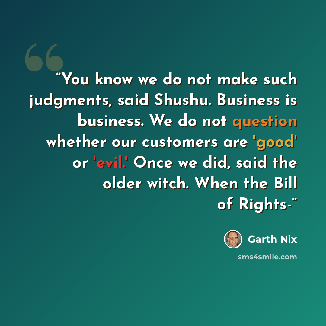 “You know we do not make such judgments, said Shushu. Business is business. We do not question whether our customers are 'good' or 'evil.' Once we did, said the older witch. When the Bill of Rights-” quote by Garth Nix