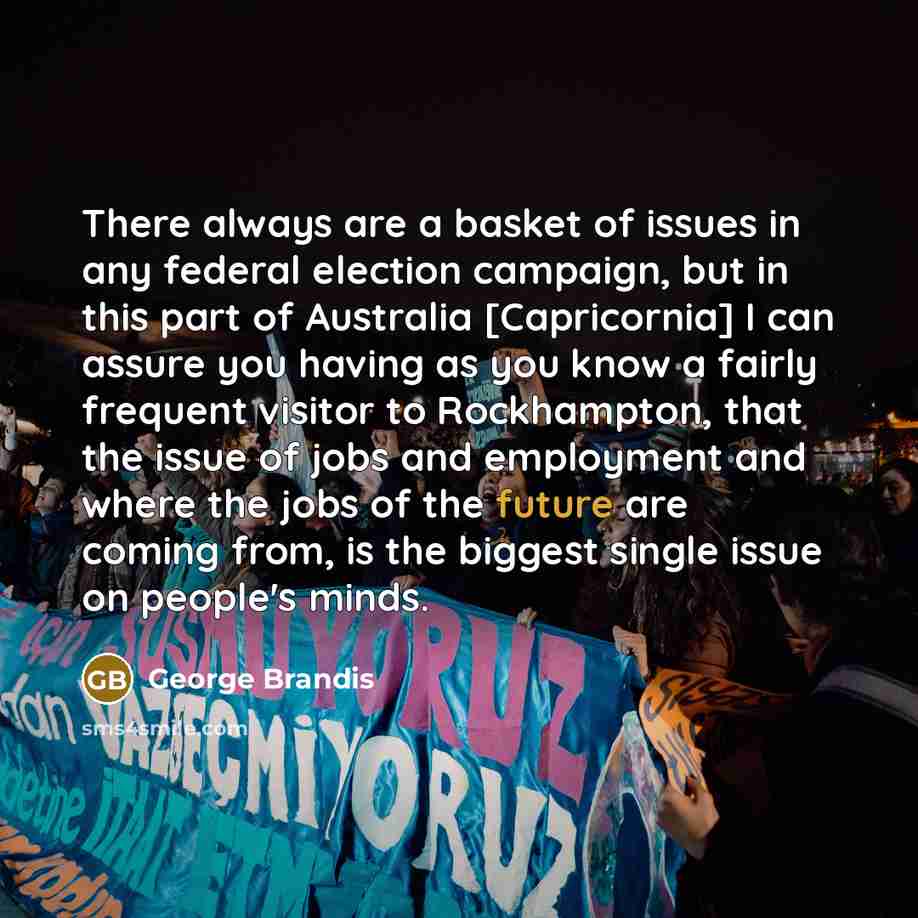 “There always are a basket of issues in any federal election campaign, but in this part of Australia [Capricornia] I can assure you having as you know a fairly frequent visitor to Rockhampton, that the issue of jobs and employment and where the jobs of the future are coming from, is the biggest…” quote by George Brandis