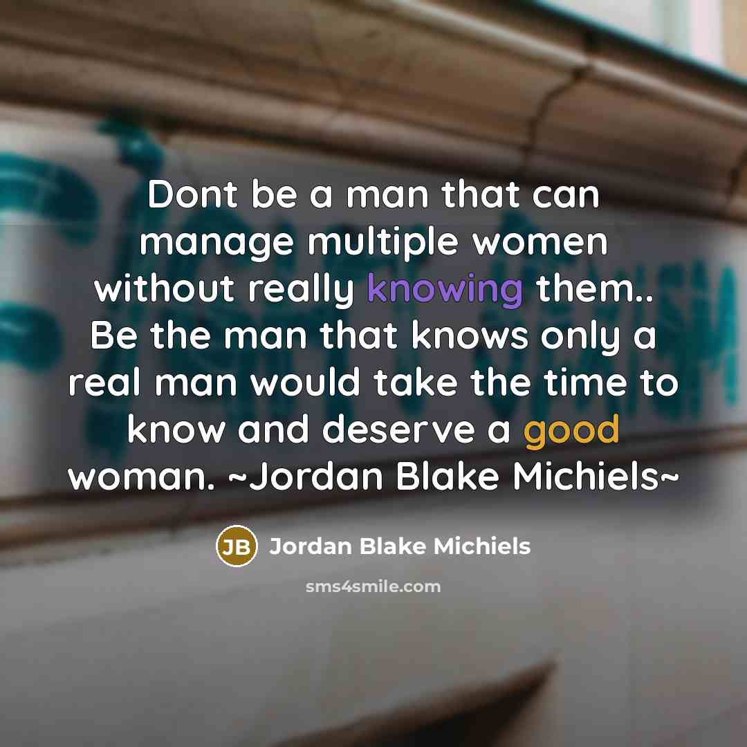 “Dont be a man that can manage multiple women without really knowing them.. Be the man that knows only a real man would take the time to know and deserve a good woman. ~Jordan Blake Michiels~” quote by Jordan Blake Michiels