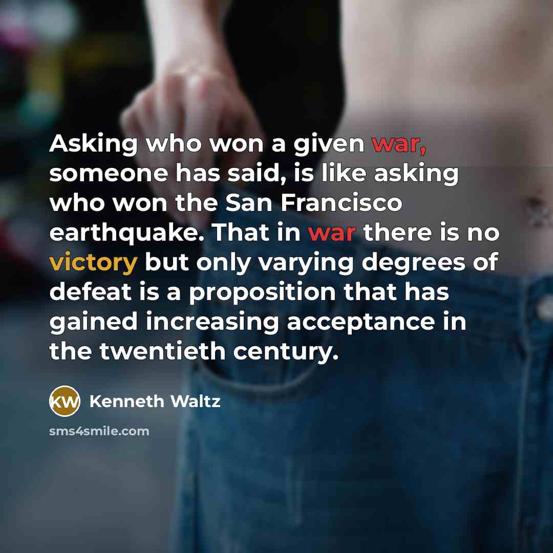 “Asking who won a given war, someone has said, is like asking who won the San Francisco earthquake. That in war there is no victory but only varying degrees of defeat is a proposition that has gained increasing acceptance in the twentieth century.” quote by Kenneth Waltz