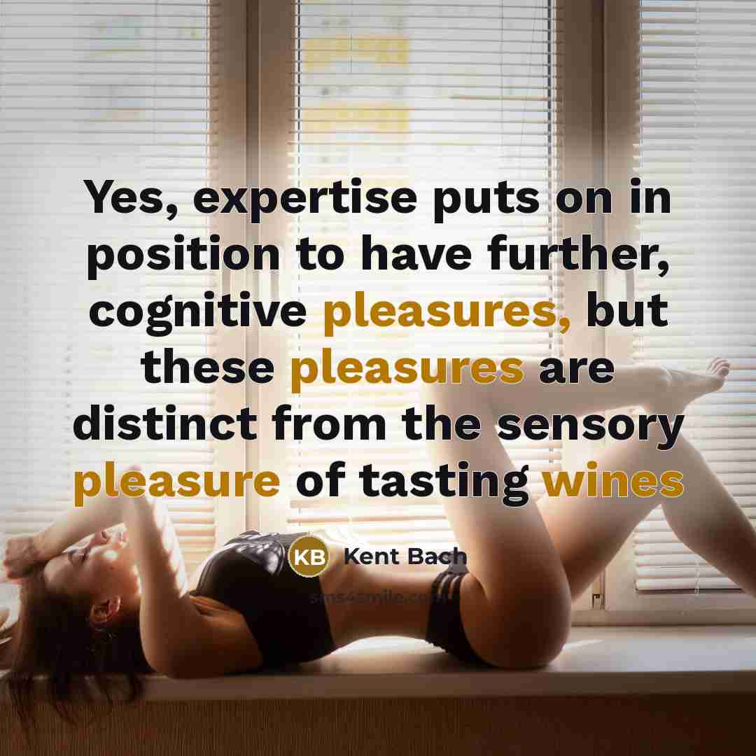 “Yes, expertise puts on in position to have further, cognitive pleasures, but these pleasures are distinct from the sensory pleasure of tasting wines” quote by Kent Bach