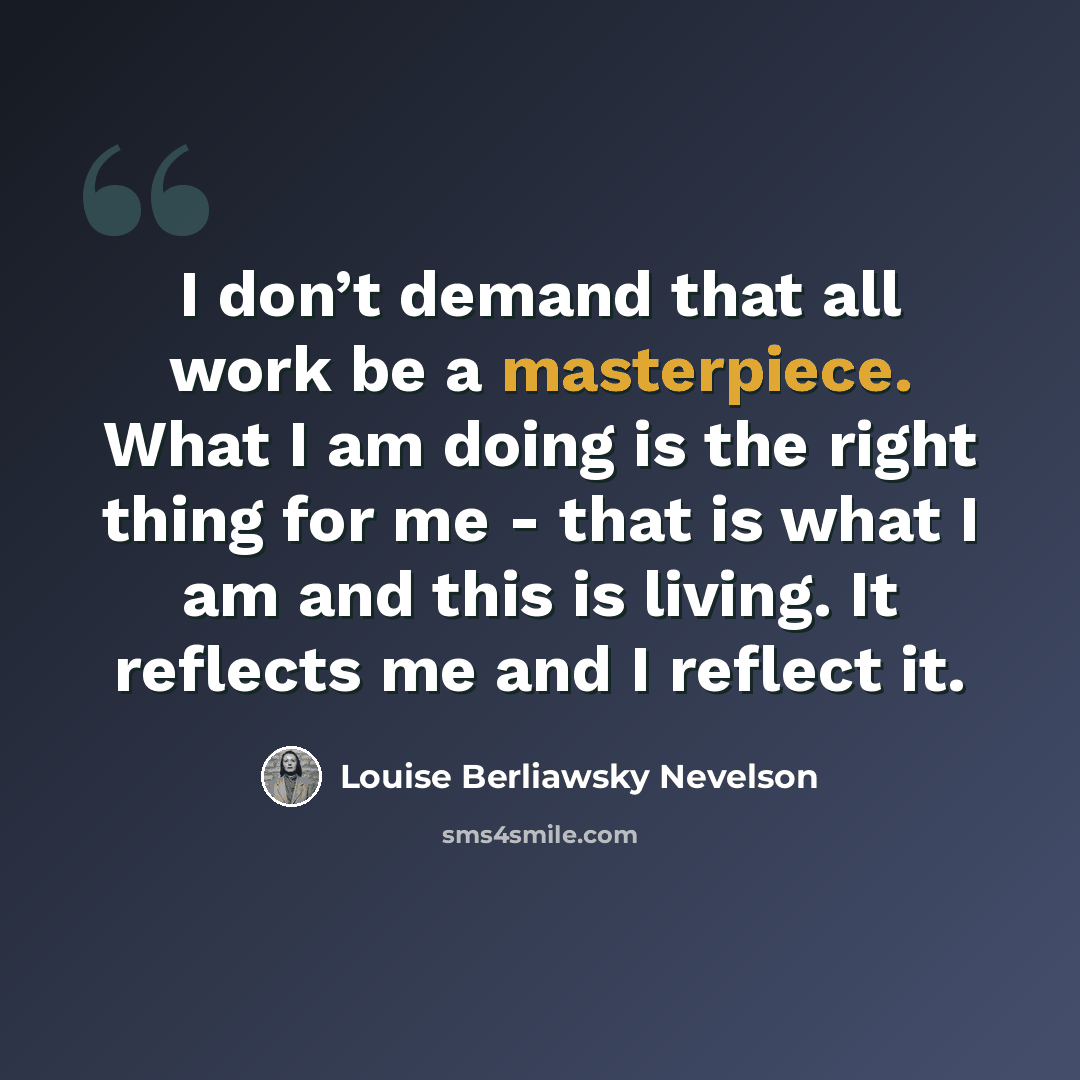 “I don’t demand that all work be a masterpiece. What I am doing is the right thing for me - that is what I am and this is living. It reflects me and I reflect it.” quote by Louise Berliawsky Nevelson