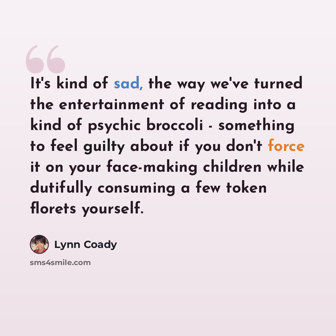 “It's kind of sad, the way we've turned the entertainment of reading into a kind of psychic broccoli - something to feel guilty about if you don't force it on your face-making children while dutifully consuming a few token florets yourself.” quote by Lynn Coady