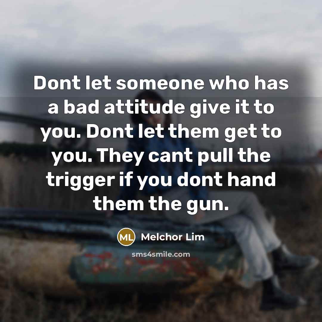 “Dont let someone who has a bad attitude give it to you. Dont let them get to you. They cant pull the trigger if you dont hand them the gun.” quote by Melchor Lim
