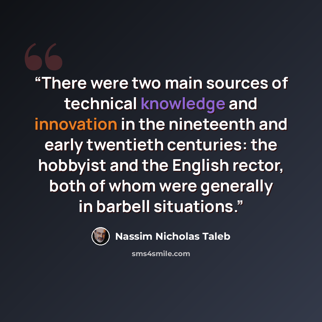 “There were two main sources of technical knowledge and innovation in the nineteenth and early twentieth centuries: the hobbyist and the English rector, both of whom were generally in barbell situations.” quote by Nassim Nicholas Taleb