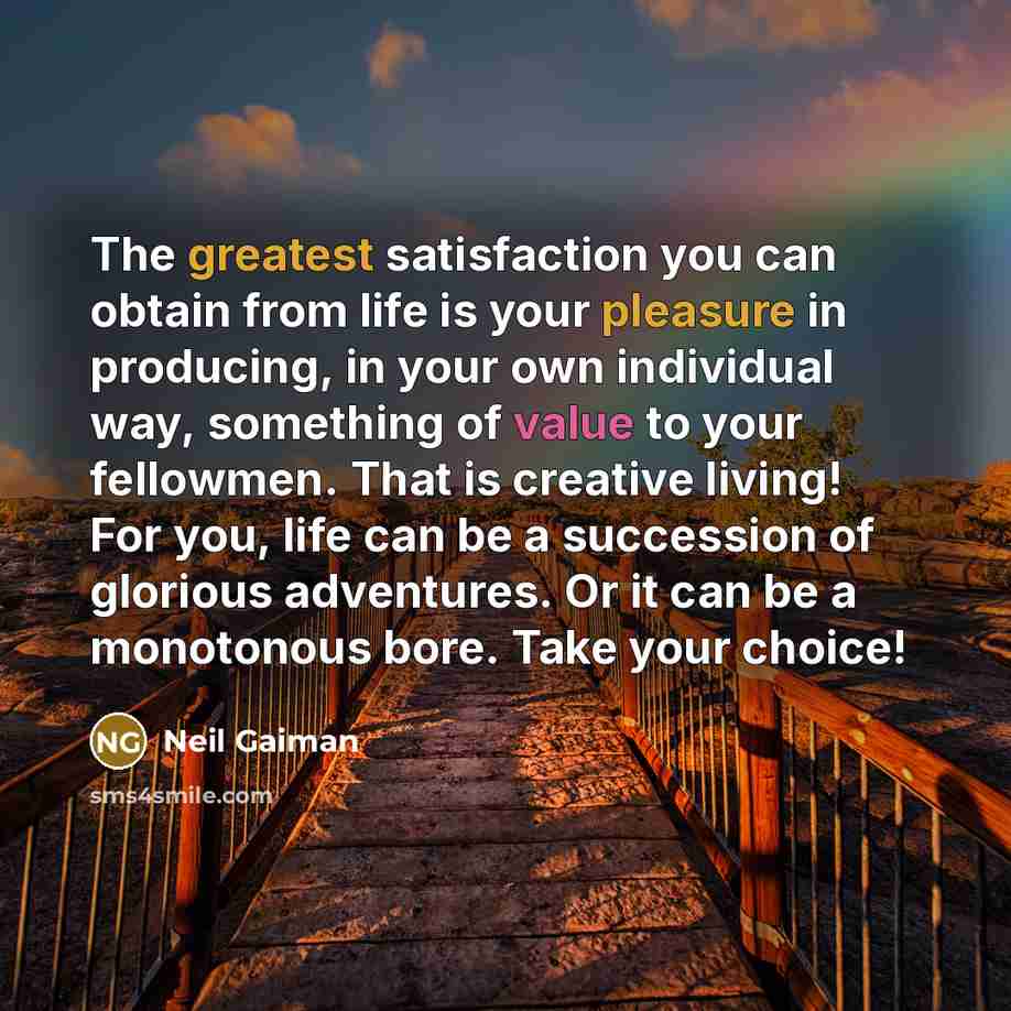 “The greatest satisfaction you can obtain from life is your pleasure in producing, in your own individual way, something of value to your fellowmen. That is creative living! For you, life can be a succession of glorious adventures. Or it can be a monotonous bore. Take your choice!” quote by Neil Gaiman