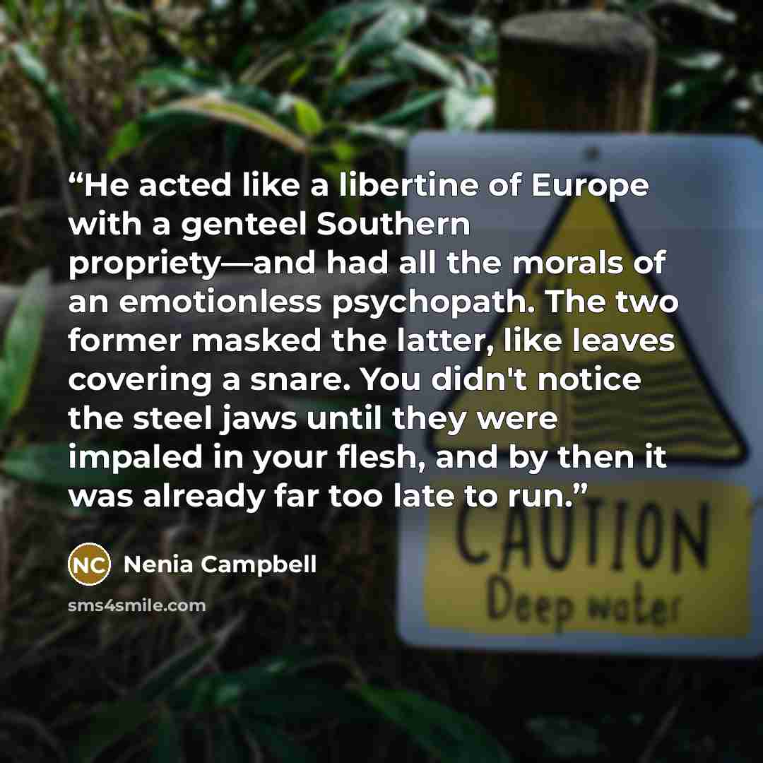 “He acted like a libertine of Europe with a genteel Southern propriety—and had all the morals of an emotionless psychopath. The two former masked the latter, like leaves covering a snare. You didn't notice the steel jaws until they were impaled in your flesh, and by then it was already far too late…” quote by Nenia Campbell