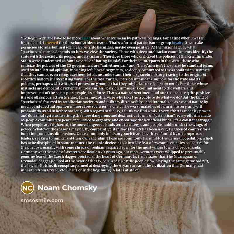 “To begin with, we have to be more clear about what we mean by patriotic feelings. For a time when I was in high school, I cheered for the school athletic teams. That's a form of patriotism — group loyalty. It can take pernicious forms, but in itself it can be quite harmless, maybe even positive…” quote by Noam Chomsky