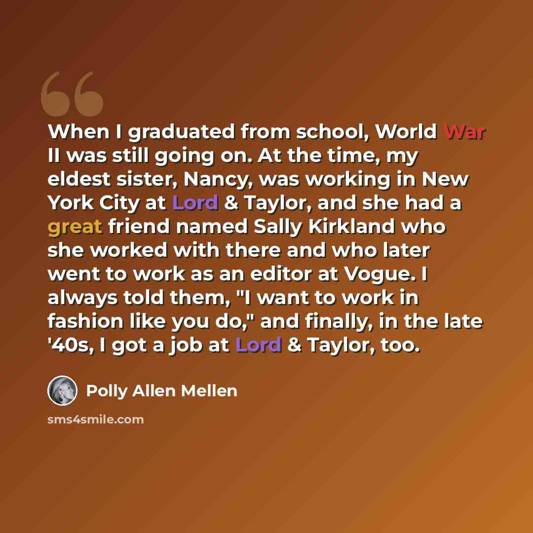“When I graduated from school, World War II was still going on. At the time, my eldest sister, Nancy, was working in New York City at Lord & Taylor, and she had a great friend named Sally Kirkland who she worked with there and who later went to work as an editor at Vogue. I always told them, "I…” quote by Polly Allen Mellen