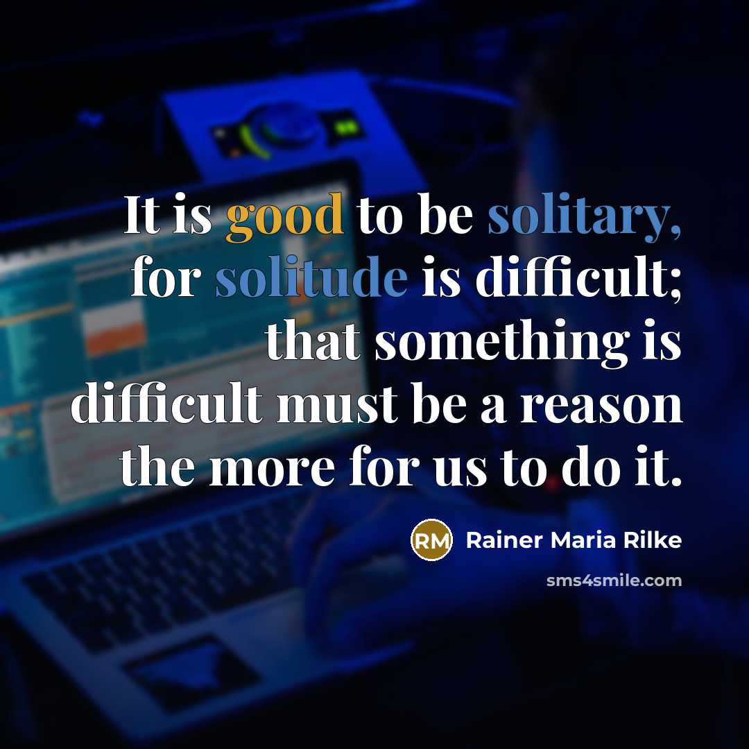 “It is good to be solitary, for solitude is difficult; that something is difficult must be a reason the more for us to do it.” quote by Rainer Maria Rilke