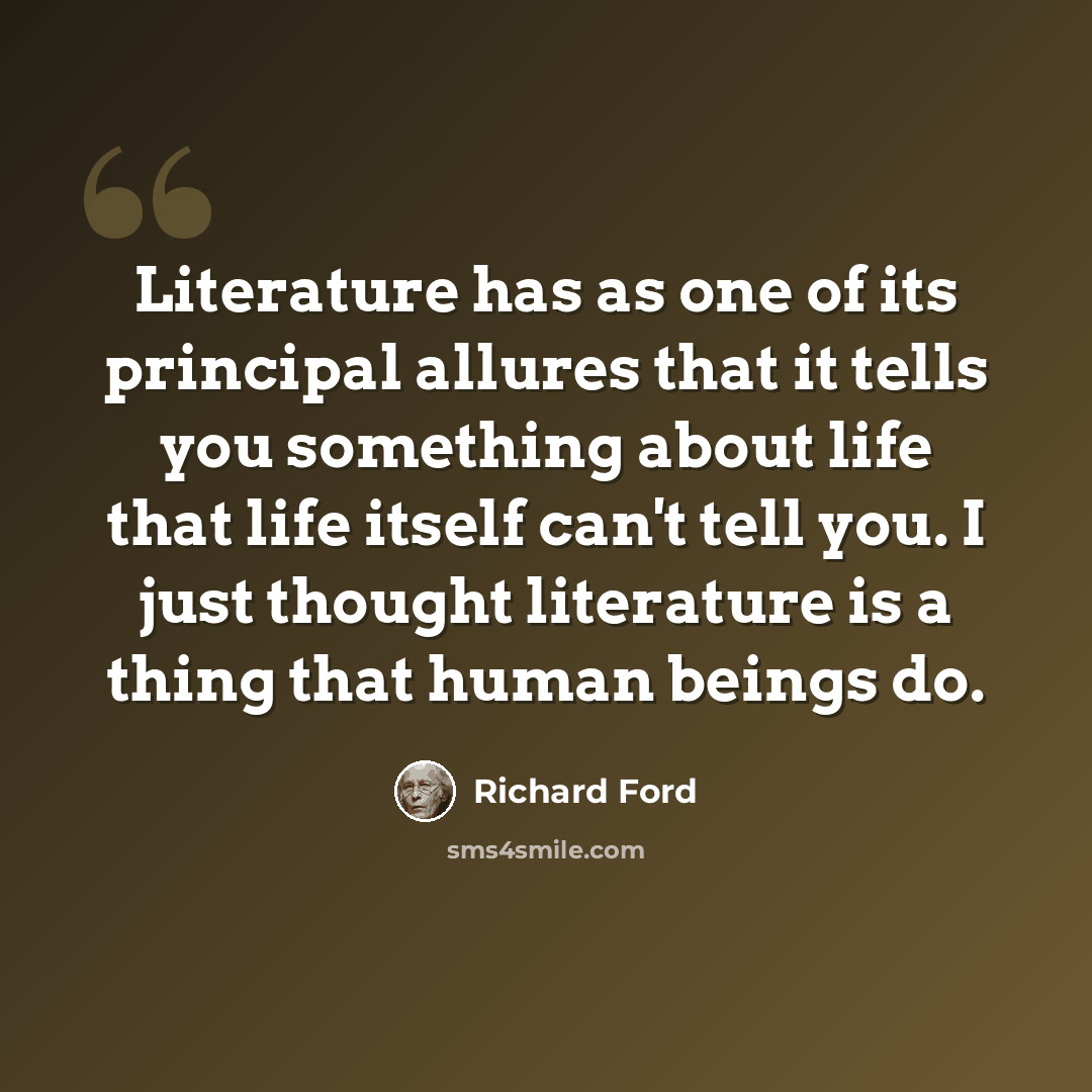 “Literature has as one of its principal allures that it tells you something about life that life itself can't tell you. I just thought literature is a thing that human beings do.” quote by Richard Ford