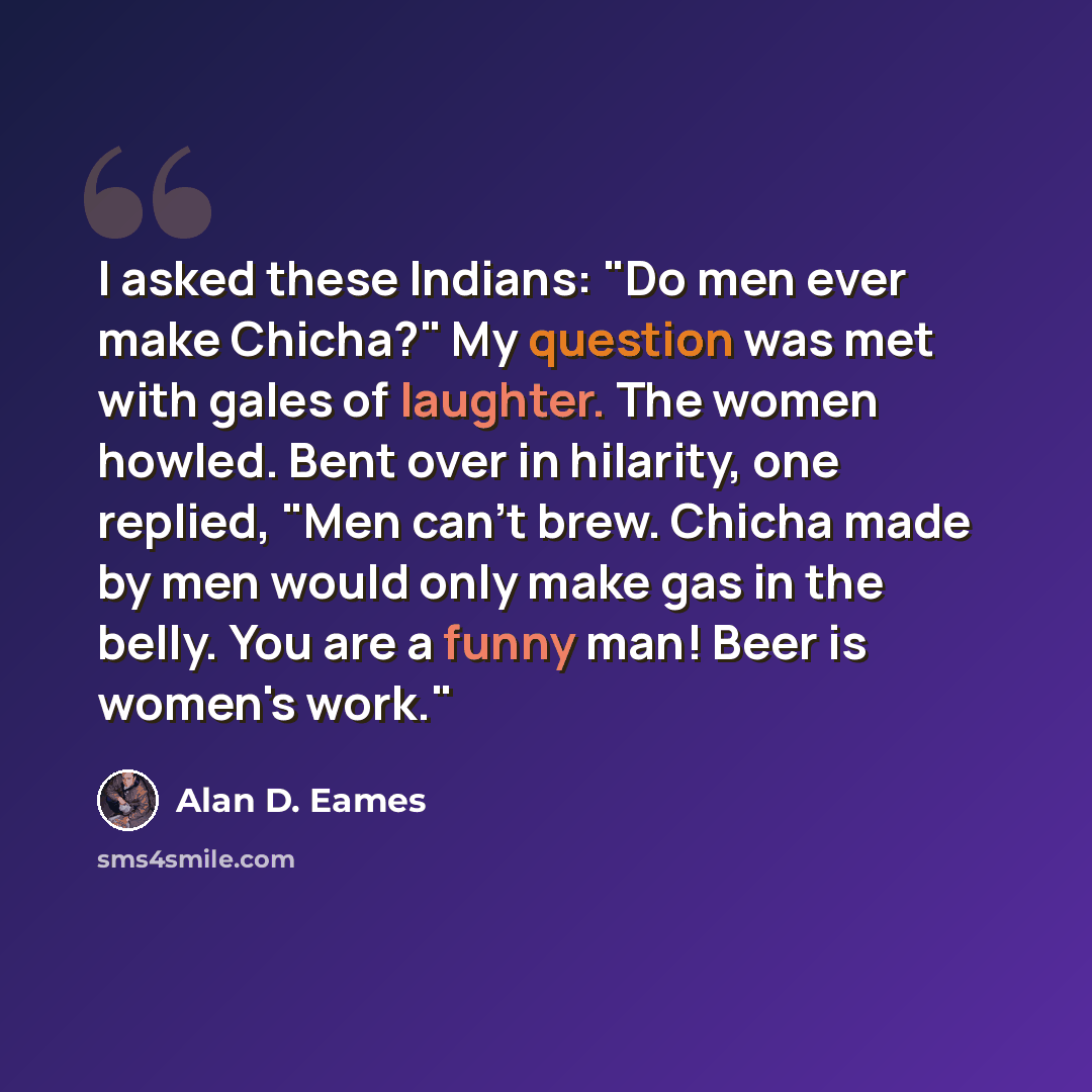 “I asked these Indians: "Do men ever make Chicha?" My question was met with gales of laughter. The women howled. Bent over in hilarity, one replied, "Men can't brew. Chicha made by men would only make gas in the belly. You are a funny man! Beer is women's work."” quote by Alan D. Eames