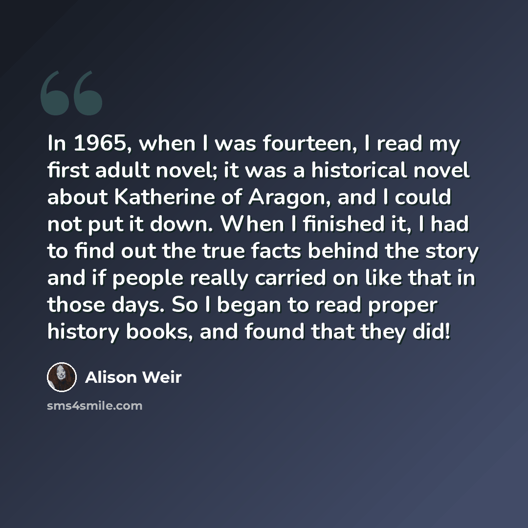 “In 1965, when I was fourteen, I read my first adult novel; it was a historical novel about Katherine of Aragon, and I could not put it down. When I finished it, I had to find out the true facts behind the story and if people really carried on like that in those days. So I began to read proper…” quote by Alison Weir
