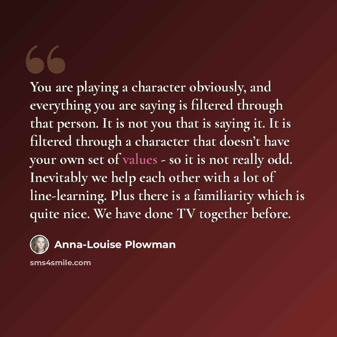 “You are playing a character obviously, and everything you are saying is filtered through that person. It is not you that is saying it. It is filtered through a character that doesn’t have your own set of values - so it is not really odd. Inevitably we help each other with a lot of line-learning…” quote by Anna-Louise Plowman
