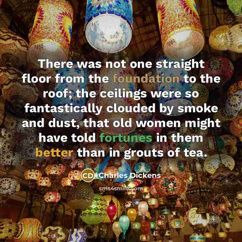“There was not one straight floor from the foundation to the roof; the ceilings were so fantastically clouded by smoke and dust, that old women might have told fortunes in them better than in grouts of tea.” quote by Charles Dickens