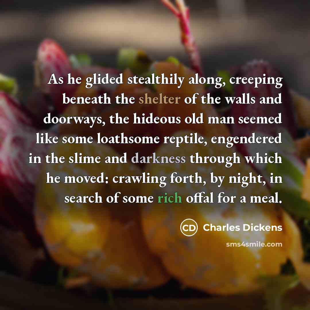 “As he glided stealthily along, creeping beneath the shelter of the walls and doorways, the hideous old man seemed like some loathsome reptile, engendered in the slime and darkness through which he moved: crawling forth, by night, in search of some rich offal for a meal.” quote by Charles Dickens